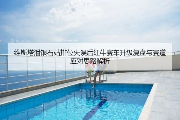 维斯塔潘银石站排位失误后红牛赛车升级复盘与赛道应对思路解析