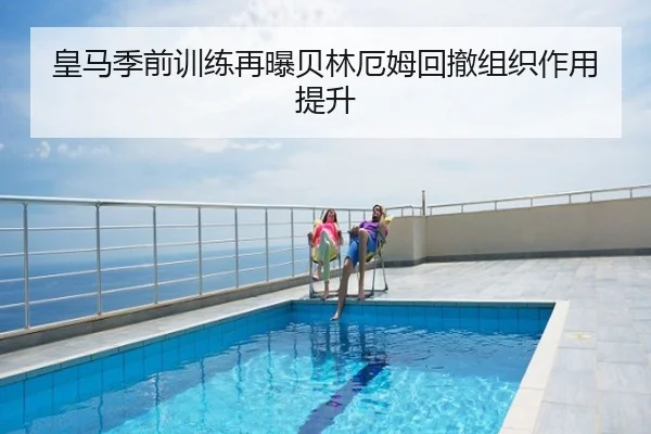 皇马季前训练再曝贝林厄姆回撤组织作用提升
