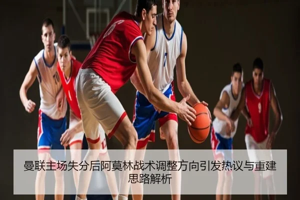 曼联主场失分后阿莫林战术调整方向引发热议与重建思路解析