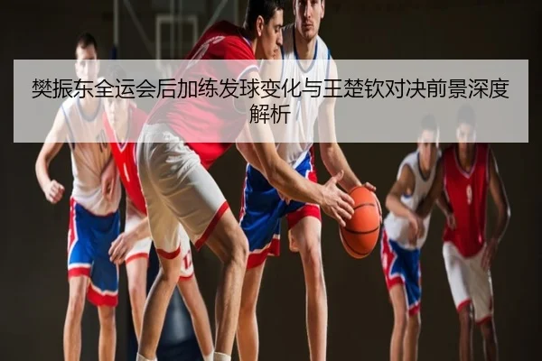 樊振东全运会后加练发球变化与王楚钦对决前景深度解析